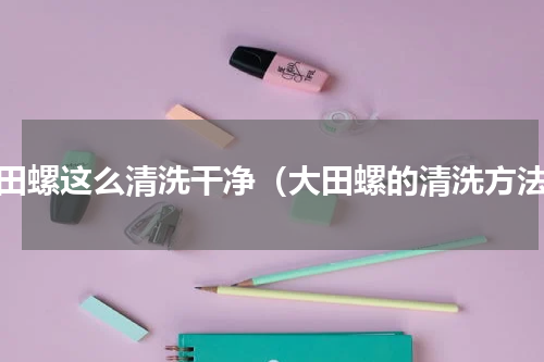 大田螺这么清洗干净（大田螺的清洗方法）