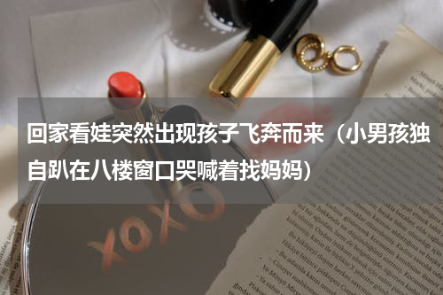 回家看娃突然出现孩子飞奔而来（小男孩独自趴在八楼窗口哭喊着找妈妈）