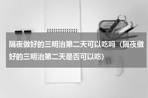 隔夜做好的三明治第二天可以吃吗（隔夜做好的三明治第二天是否可以吃）