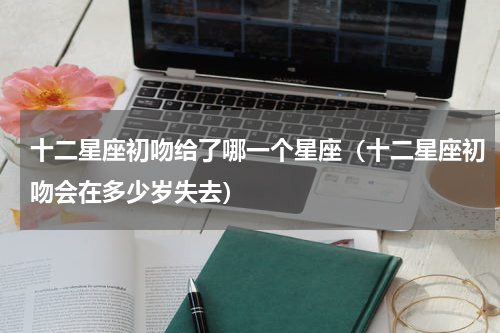 十二星座初吻给了哪一个星座（十二星座初吻会在多少岁失去）