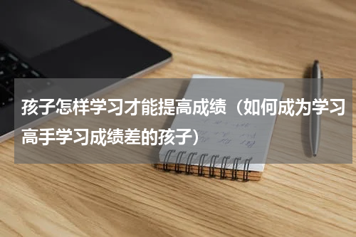 孩子怎样学习才能提高成绩（如何成为学习高手学习成绩差的孩子）