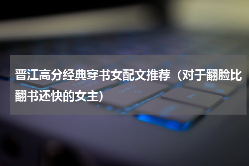 晋江高分经典穿书女配文推荐（对于翻脸比翻书还快的女主）