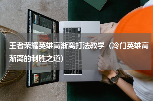 王者荣耀英雄高渐离打法教学（冷门英雄高渐离的制胜之道）