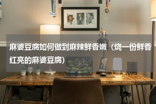 麻婆豆腐如何做到麻辣鲜香嫩（烧一份鲜香红亮的麻婆豆腐）