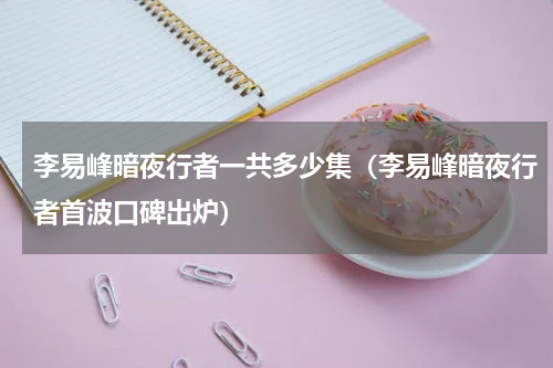 李易峰暗夜行者一共多少集（李易峰暗夜行者首波口碑出炉）