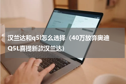 汉兰达和q5l怎么选择（40万放弃奥迪Q5L喜提新款汉兰达）