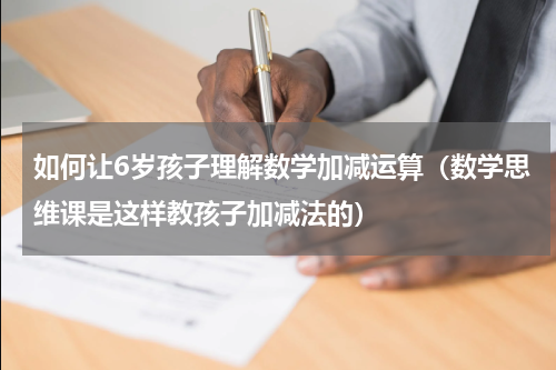 如何让6岁孩子理解数学加减运算（数学思维课是这样教孩子加减法的）