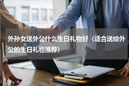 外孙女送外公什么生日礼物好（适合送给外公的生日礼物推荐）