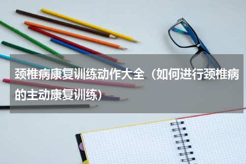 颈椎病康复训练动作大全（如何进行颈椎病的主动康复训练）