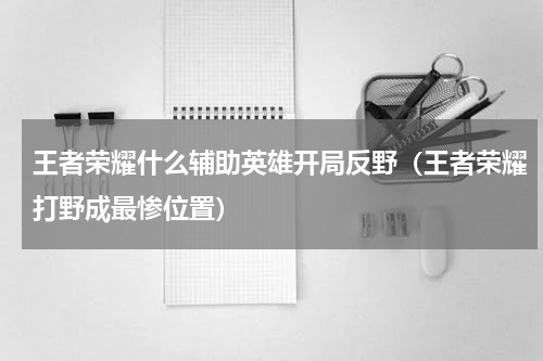 王者荣耀什么辅助英雄开局反野（王者荣耀打野成最惨位置）