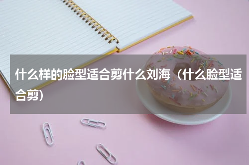 什么样的脸型适合剪什么刘海（什么脸型适合剪）