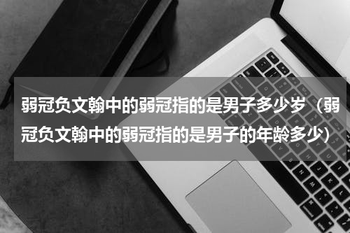 弱冠负文翰中的弱冠指的是男子多少岁（弱冠负文翰中的弱冠指的是男子的年龄多少）