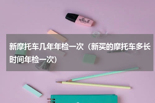 新摩托车几年年检一次（新买的摩托车多长时间年检一次）