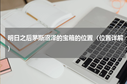 明日之后茅斯沼泽的宝箱的位置（位置详解）