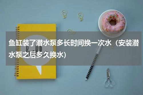 鱼缸装了潜水泵多长时间换一次水（安装潜水泵之后多久换水）