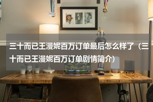 三十而已王漫妮百万订单最后怎么样了（三十而已王漫妮百万订单剧情简介）
