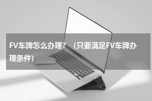 FV车牌怎么办理？（只要满足FV车牌办理条件）