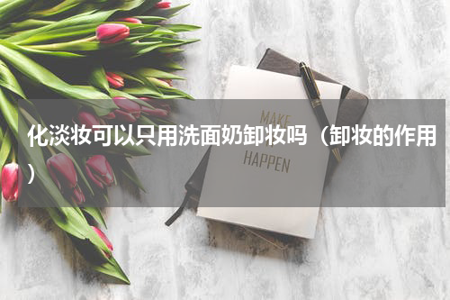 化淡妆可以只用洗面奶卸妆吗（卸妆的作用）