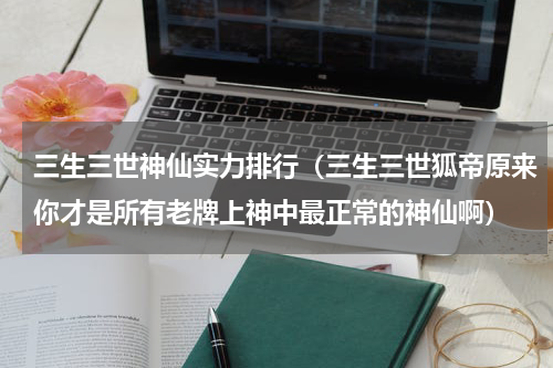 三生三世神仙实力排行（三生三世狐帝原来你才是所有老牌上神中最正常的神仙啊）