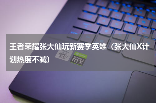 王者荣耀张大仙玩新赛季英雄（张大仙X计划热度不减）