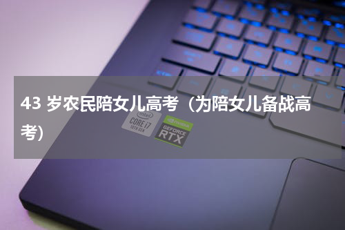 43 岁农民陪女儿高考（为陪女儿备战高考）