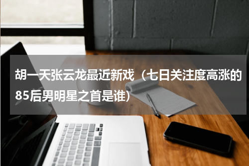 胡一天张云龙最近新戏（七日关注度高涨的85后男明星之首是谁）