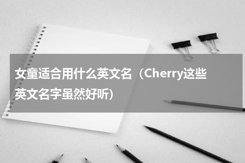 女童适合用什么英文名（Cherry这些英文名字虽然好听）