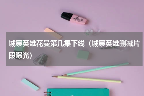 城寨英雄花曼第几集下线（城寨英雄删减片段曝光）