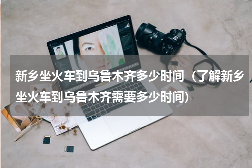 新乡坐火车到乌鲁木齐多少时间（了解新乡坐火车到乌鲁木齐需要多少时间）