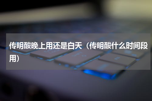 传明酸晚上用还是白天（传明酸什么时间段用）