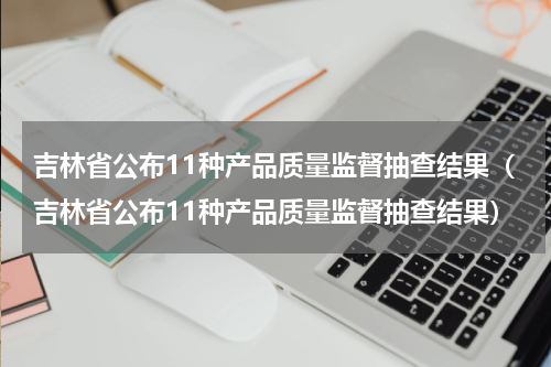 吉林省公布11种产品质量监督抽查结果（吉林省公布11种产品质量监督抽查结果）