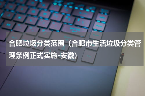 合肥垃圾分类范围（合肥市生活垃圾分类管理条例正式实施-安徽）