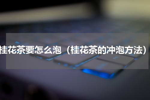 桂花茶要怎么泡（桂花茶的冲泡方法）