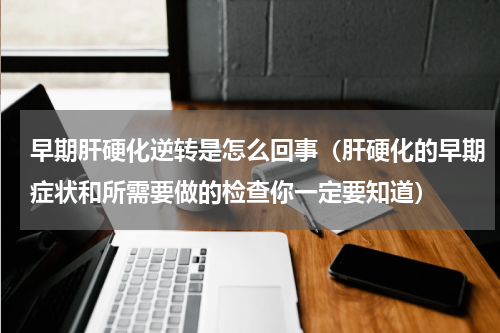 早期肝硬化逆转是怎么回事（肝硬化的早期症状和所需要做的检查你一定要知道）