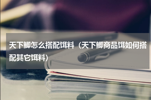 天下鲫怎么搭配饵料（天下鲫商品饵如何搭配其它饵料）
