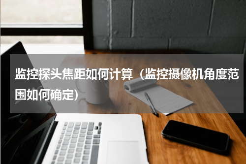 监控探头焦距如何计算（监控摄像机角度范围如何确定）