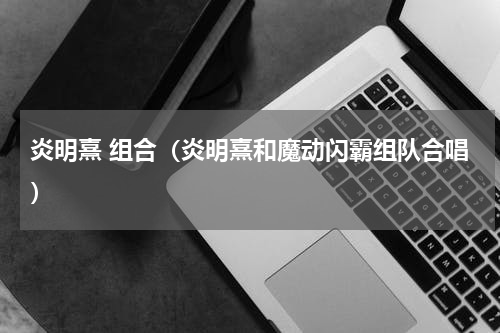 炎明熹 组合（炎明熹和魔动闪霸组队合唱）