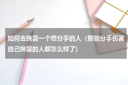 如何去挽留一个想分手的人（那些分手伤害自己挽留的人都怎么样了）