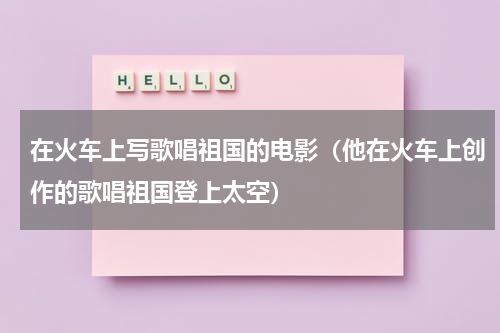 在火车上写歌唱祖国的电影（他在火车上创作的歌唱祖国登上太空）