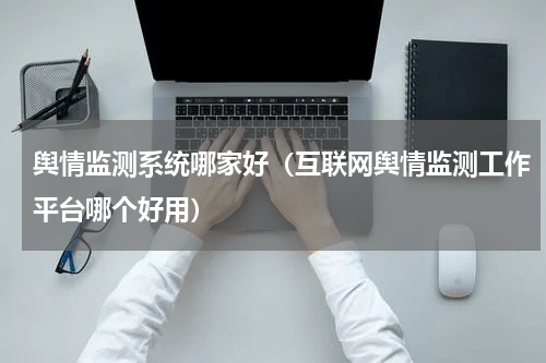 舆情监测系统哪家好（互联网舆情监测工作平台哪个好用）
