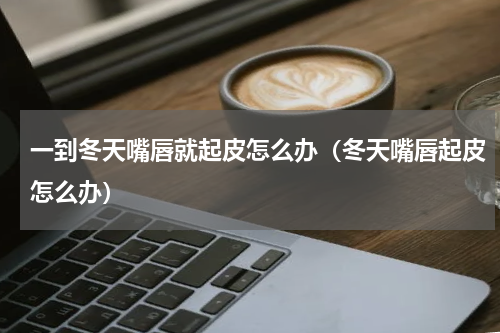 一到冬天嘴唇就起皮怎么办（冬天嘴唇起皮怎么办）