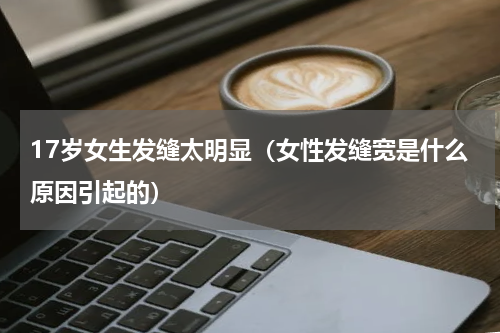 17岁女生发缝太明显（女性发缝宽是什么原因引起的）