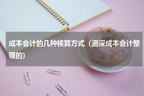 成本会计的几种核算方式（资深成本会计整理的）