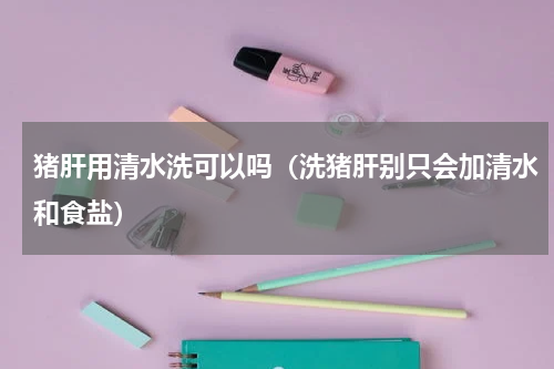 猪肝用清水洗可以吗（洗猪肝别只会加清水和食盐）