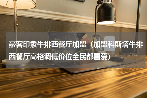 豪客印象牛排西餐厅加盟（加盟科斯塔牛排西餐厅高格调低价位全民都喜爱）