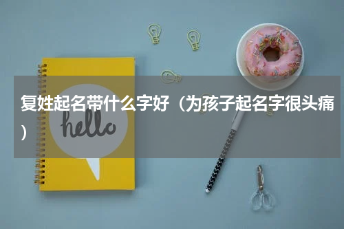 复姓起名带什么字好（为孩子起名字很头痛）