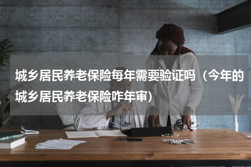 城乡居民养老保险每年需要验证吗（今年的城乡居民养老保险咋年审）