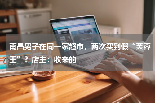 南昌男子在同一家超市，两次买到假“芙蓉王”？店主：收来的