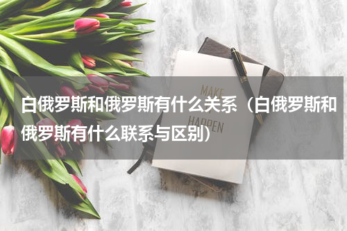 白俄罗斯和俄罗斯有什么关系（白俄罗斯和俄罗斯有什么联系与区别）