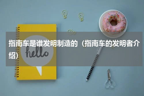 指南车是谁发明制造的（指南车的发明者介绍）